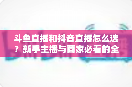 斗鱼直播和抖音直播怎么选?新手主播与商家必看的全维度平台对比指南 斗鱼直播和抖音直播怎么选?新手主播与商家必看的全维度平台对比指南