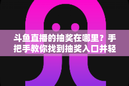 斗鱼直播的抽奖在哪里?手把手教你找到抽奖入口并轻松赢取福利的完整指南 斗鱼直播的抽奖在哪里?手把手教你找到抽奖入口并轻松赢取福利的完整指南