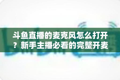 斗鱼直播的麦克风怎么打开?新手主播必看的完整开麦教程与故障排查指南 斗鱼直播的麦克风怎么打开?新手主播必看的完整开麦教程与故障排查指南