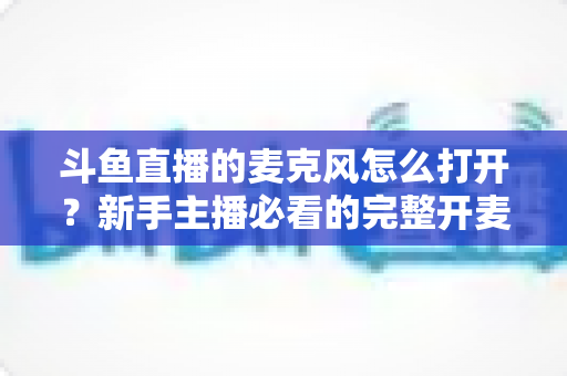 斗鱼直播的麦克风怎么打开？新手主播必看的完整开麦教程与故障排查指南
