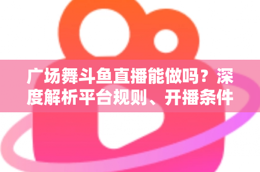 广场舞斗鱼直播能做吗？深度解析平台规则、开播条件与赚钱前景
