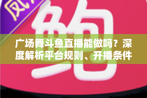 广场舞斗鱼直播能做吗？深度解析平台规则、开播条件与赚钱前景