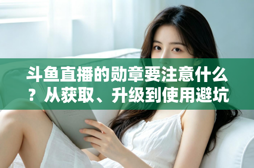 斗鱼直播的勋章要注意什么?从获取、升级到使用避坑的完整指南 斗鱼直播的勋章要注意什么?从获取、升级到使用避坑的完整指南