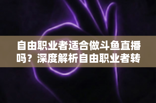 自由职业者适合做斗鱼直播吗？深度解析自由职业者转型游戏主播的优势、挑战与实操指南