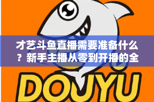 才艺斗鱼直播需要准备什么？新手主播从零到开播的全方位准备攻略