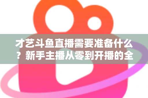 才艺斗鱼直播需要准备什么？新手主播从零到开播的全方位准备攻略