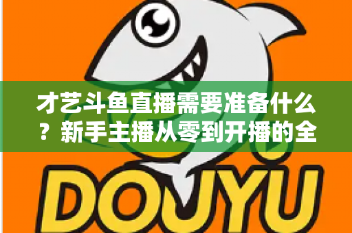 才艺斗鱼直播需要准备什么？新手主播从零到开播的全方位准备攻略