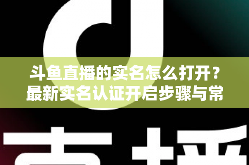 斗鱼直播的实名怎么打开？最新实名认证开启步骤与常见问题全攻略
