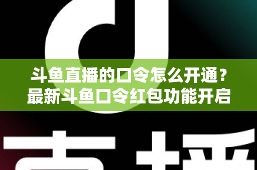 斗鱼直播的口令怎么开通？最新斗鱼口令红包功能开启教程与玩法全指南