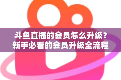 斗鱼直播的会员怎么升级？新手必看的会员升级全流程与特权详解指南
