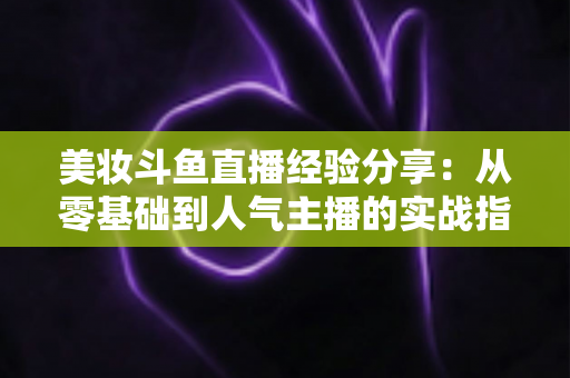 美妆斗鱼直播经验分享:从零基础到人气主播的实战指南与运营心得 美妆斗鱼直播经验分享:从零基础到人气主播的实战指南与运营心得