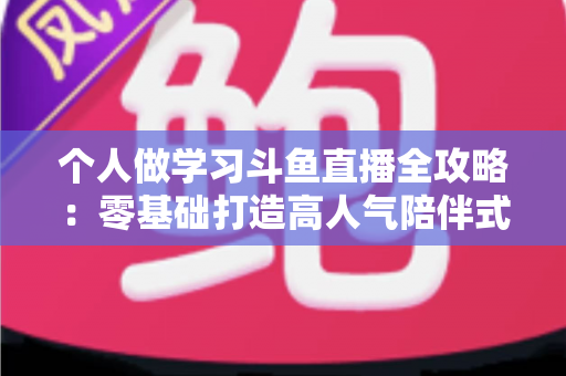 个人做学习斗鱼直播全攻略:零基础打造高人气陪伴式学习直播间的实用指南 个人做学习斗鱼直播全攻略:零基础打造高人气陪伴式学习直播间的实用指南