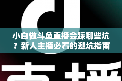 小白做斗鱼直播会踩哪些坑?新人主播必看的避坑指南与实战经验分享 小白做斗鱼直播会踩哪些坑?新人主播必看的避坑指南与实战经验分享