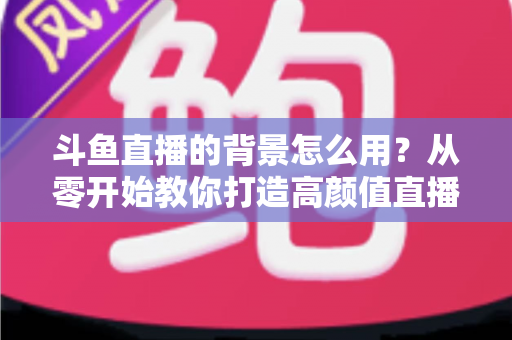斗鱼直播的背景怎么用?从零开始教你打造高颜值直播间 斗鱼直播的背景怎么用?从零开始教你打造高颜值直播间