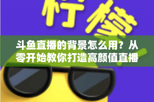 斗鱼直播的背景怎么用?从零开始教你打造高颜值直播间 斗鱼直播的背景怎么用?从零开始教你打造高颜值直播间