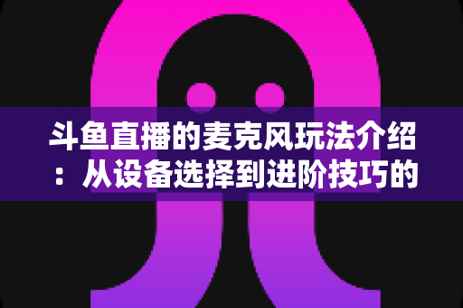 斗鱼直播的麦克风玩法介绍:从设备选择到进阶技巧的完整攻略 斗鱼直播的麦克风玩法介绍:从设备选择到进阶技巧的完整攻略
