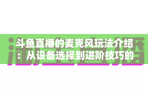 斗鱼直播的麦克风玩法介绍：从设备选择到进阶技巧的完整攻略