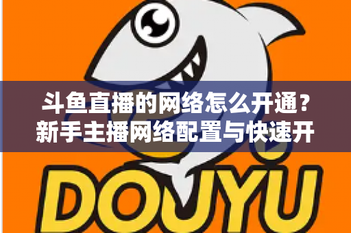 斗鱼直播的网络怎么开通?新手主播网络配置与快速开播全攻略 斗鱼直播的网络怎么开通?新手主播网络配置与快速开播全攻略