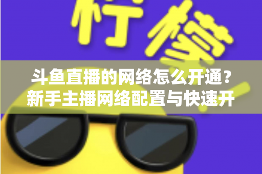 斗鱼直播的网络怎么开通？新手主播网络配置与快速开播全攻略