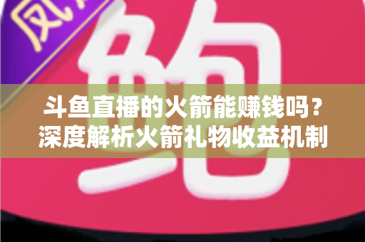 斗鱼直播的火箭能赚钱吗?深度解析火箭礼物收益机制、主播分成比例与变现真相 斗鱼直播的火箭能赚钱吗?深度解析火箭礼物收益机制、主播分成比例与变现真相