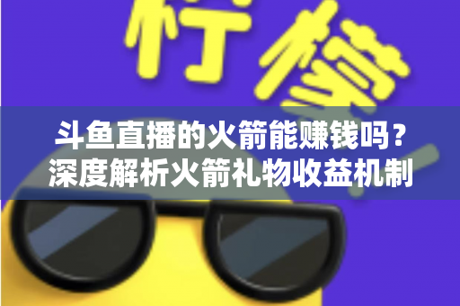斗鱼直播的火箭能赚钱吗？深度解析火箭礼物收益机制、主播分成比例与变现真相