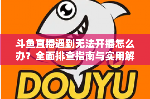 斗鱼直播遇到无法开播怎么办？全面排查指南与实用解决方案一次掌握