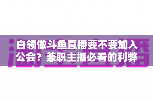 白领做斗鱼直播要不要加入公会?兼职主播必看的利弊分析与选择指南 白领做斗鱼直播要不要加入公会?兼职主播必看的利弊分析与选择指南