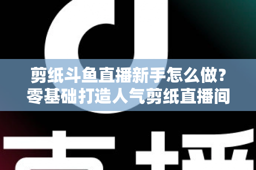 剪纸斗鱼直播新手怎么做?零基础打造人气剪纸直播间的完整实战指南 剪纸斗鱼直播新手怎么做?零基础打造人气剪纸直播间的完整实战指南