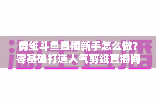 剪纸斗鱼直播新手怎么做?零基础打造人气剪纸直播间的完整实战指南 剪纸斗鱼直播新手怎么做?零基础打造人气剪纸直播间的完整实战指南