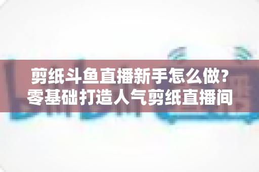 剪纸斗鱼直播新手怎么做？零基础打造人气剪纸直播间的完整实战指南