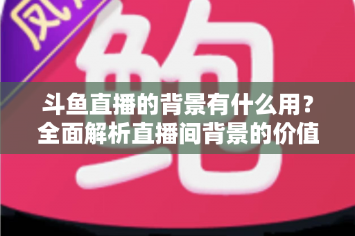 斗鱼直播的背景有什么用?全面解析直播间背景的价值与搭建攻略 斗鱼直播的背景有什么用?全面解析直播间背景的价值与搭建攻略