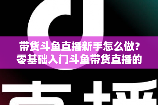 带货斗鱼直播新手怎么做?零基础入门斗鱼带货直播的全方位实战指南 带货斗鱼直播新手怎么做?零基础入门斗鱼带货直播的全方位实战指南