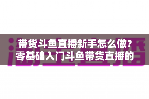带货斗鱼直播新手怎么做?零基础入门斗鱼带货直播的全方位实战指南 带货斗鱼直播新手怎么做?零基础入门斗鱼带货直播的全方位实战指南