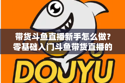 带货斗鱼直播新手怎么做？零基础入门斗鱼带货直播的全方位实战指南