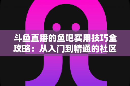 斗鱼直播的鱼吧实用技巧全攻略:从入门到精通的社区运营与互动指南 斗鱼直播的鱼吧实用技巧全攻略:从入门到精通的社区运营与互动指南