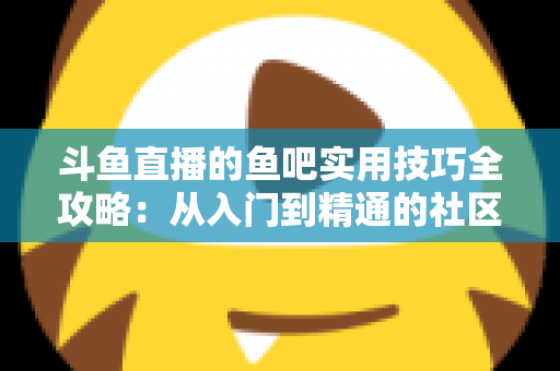 斗鱼直播的鱼吧实用技巧全攻略:从入门到精通的社区运营与互动指南 斗鱼直播的鱼吧实用技巧全攻略:从入门到精通的社区运营与互动指南