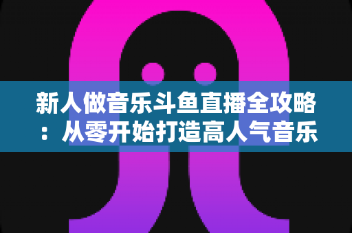 新人做音乐斗鱼直播全攻略：从零开始打造高人气音乐直播间的实战指南