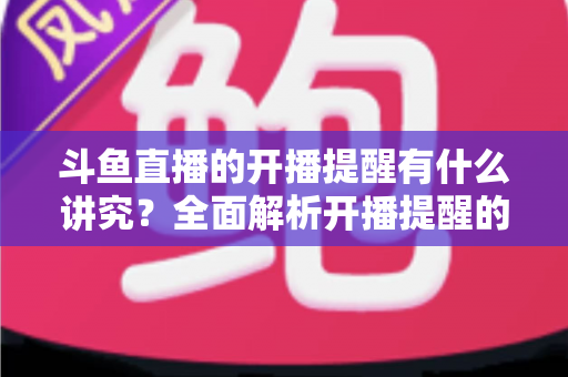 斗鱼直播的开播提醒有什么讲究?全面解析开播提醒的设置技巧与运营价值 斗鱼直播的开播提醒有什么讲究?全面解析开播提醒的设置技巧与运营价值