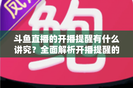 斗鱼直播的开播提醒有什么讲究？全面解析开播提醒的设置技巧与运营价值