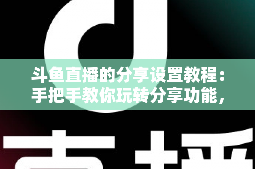 斗鱼直播的分享设置教程：手把手教你玩转分享功能，让直播间人气与曝光双提升