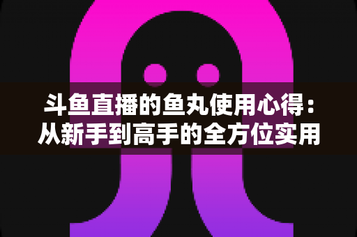 斗鱼直播的鱼丸使用心得:从新手到高手的全方位实用攻略指南 斗鱼直播的鱼丸使用心得:从新手到高手的全方位实用攻略指南