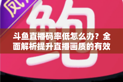 斗鱼直播码率低怎么办?全面解析提升直播画质的有效方法与实用技巧 斗鱼直播码率低怎么办?全面解析提升直播画质的有效方法与实用技巧