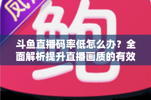 斗鱼直播码率低怎么办？全面解析提升直播画质的有效方法与实用技巧