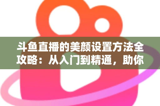 斗鱼直播的美颜设置方法全攻略：从入门到精通，助你轻松打造完美直播间形象