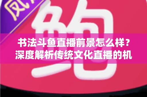书法斗鱼直播前景怎么样?深度解析传统文化直播的机遇、挑战与变现路径 书法斗鱼直播前景怎么样?深度解析传统文化直播的机遇、挑战与变现路径