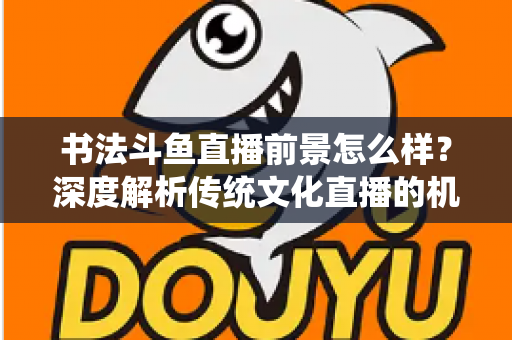 书法斗鱼直播前景怎么样？深度解析传统文化直播的机遇、挑战与变现路径