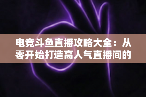 电竞斗鱼直播攻略大全:从零开始打造高人气直播间的完整进阶指南 电竞斗鱼直播攻略大全:从零开始打造高人气直播间的完整进阶指南
