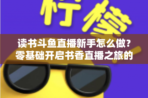 读书斗鱼直播新手怎么做？零基础开启书香直播之旅的完整指南