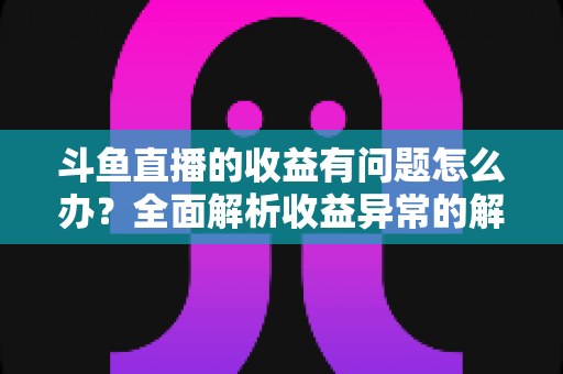 斗鱼直播的收益有问题怎么办?全面解析收益异常的解决方案与实用指南 斗鱼直播的收益有问题怎么办?全面解析收益异常的解决方案与实用指南