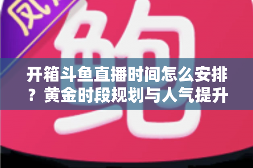 开箱斗鱼直播时间怎么安排？黄金时段规划与人气提升全攻略